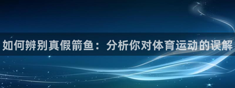 公海赌赌船官网下载平台APP：如何辨别真假箭鱼：分析