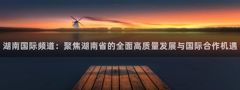 斗球直播ufc直播：湖南国际频道：聚焦湖南省的全面高质量发展与国际合作机遇